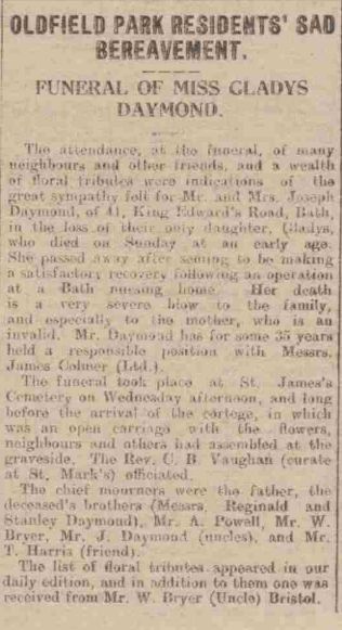 Gladys death 1925: "Oldfield Park residents' sad bereavement. Funeral of Miss Gladys Daymond. The attendance at the funeral of so many neighbours and other friends, and a wealth of floral tributes were indications of the great sympathy felt for Mr & Mrs Joseph Daymond, of 41 King Edward's Road, Bath, in the loss of their only daughter Gladys, who died on Sunday at an early age. She passed away after seeming to be making a satisfactory recovery following an operation at a Bath nursing home. Her death is a very severe blow to the family, and especially to the mother, who is an invalid. Mr Daymond has for some 35 years held a responsible position with Messrs James Colmer Ltd. The funeral took place at St. James's Cemetery on Wednesday afternoon, and long before the arrival of the cortege, in which was an open carriage with the flowers, neighbours and others had assembled at the graveside. the Rev. C. B. Vaughan (curate of St Marks) officiated. Thechief mourners were the father, the deceased's brothers (Messrs Reginald and Stanley Daymond), Mr. A. Powell, Mr. W. Bryer, Mr. J. Daymond (uncles) and Mr. T. Harris (friend). The list of floral tributes appeared in our daily edition and in addition to them one was received from Mr. W. Bryer (Uncle) Bristol.